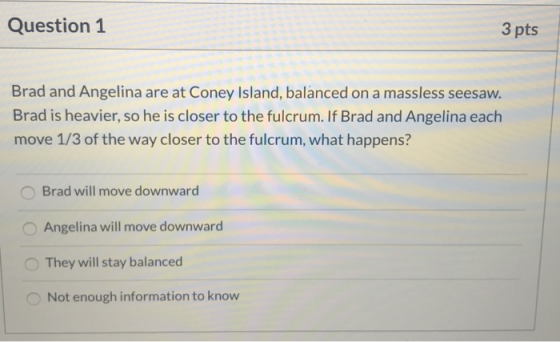 Question 1 3 pts Brad and Angelina are at Coney Island, balanced on a massless seesaw. Brad is heavier, so he is closer to th
