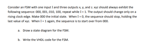 Consider an FSM with one input I and three outputs x, y, and z. xyz should always exhibit the following sequence: 000, 001, 010, 100, repeat while I- 1. The output should change only on a rising clock edge. Make 000 the initial state. When I-0, the sequence should stop, holding the last value of xyz, when l #1 again, the sequence is to start over from 000 a. Draw a state diagram for the FSM b. Write the VHDL code for the FSM.