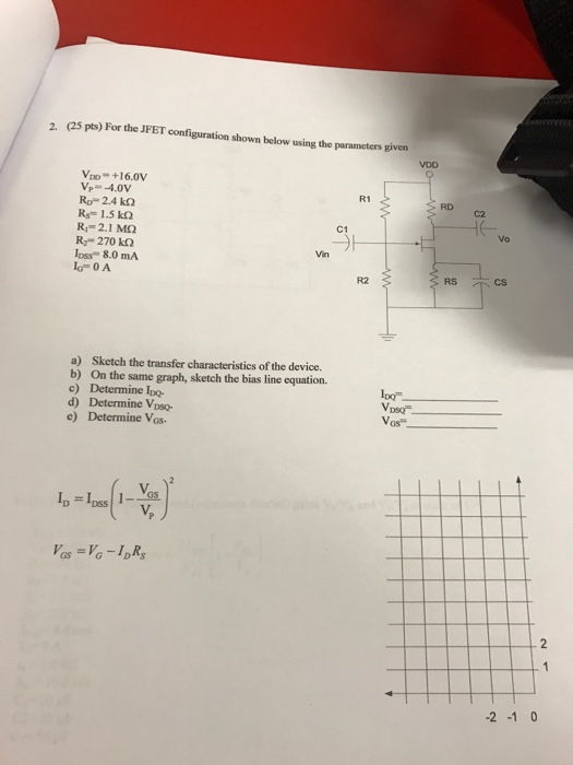2. (25 pts) For the JFET configuration shown below using the parameters given V +16.0v R1 RD Rp 2.4 k2 Rs 1.5 k R,- 2.1 M2 R2-270 kΩ Ioss 8.0 MA IG- 0 A C1 Vo Vin R2 RS cs a) Sketch the transfer characteristics of the device. b) On the same graph, sketch the bias line equation. c) Determine Ipo- d) Determine Voso- e) Determine Vos lpo Vas