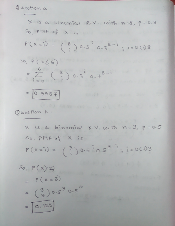 question a X is a binomial Rov. with n=8, p=0.3 So, PMF of x is P(x=) = (3) 0-3 0.43-1 i=0(08 So, P (x<6) Z (30.3 0.78-2 0.99