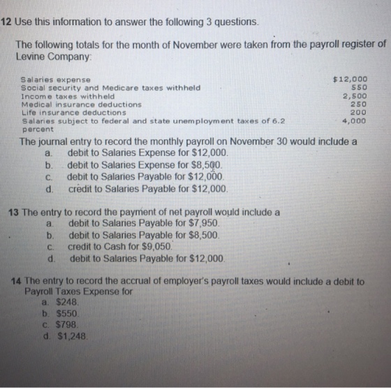 12 Use this information to answer the following 3 questions The following totals for the month of November were taken from the payroll register of Levine Company: salaries expense Social security and Medicare taxes withheld Incom e taxes withheld Medical insurance deductions Life insurance deductions Salaries subject to federal and state unemployment taxes of 6.2 percent $12,000 550 2,500 250 200 4,000 The journal entry to record the monthly payroll on November 30 would include a a. b. c. d. debit to Salaries Expense for $12,000. debit to Salaries Expense for $8,500 debit to Salaries Payable for $12,000 credit to Salaries Payable for $12,000. 13 The entry to record the payment of net payroll would include a a debit to Salaries Payable for $7,950 b. debit to Salaries Payable for $8,500. C. credit to Cash for $9,050 d. debit to Salaries Payable for $12,000 14 The entry to record the accrual of employers payroll taxes would include a debit to Payroll Taxes Expense for a. $248. b. $550 c. $798. d. $1,248