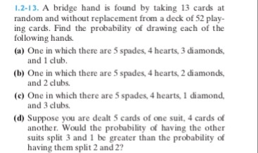 1.2-13. A bridge hand is found by taking 13 cards at random and without replacement from a deck of 52 play- ing cards. Find the probability of drawing each of the (a) One in which there are 5 spades, 4 hearts,3 diamonds, (b) One in which there are 5 spades, 4 hearts, 2 diamonds, (c) One in which there are 5 spades, 4 hearts, 1 diamond. following hands. and 1 club. and 2 clubs. and 3 clubs. (d) Suppose you are dealt 5 cards of one suit, 4 cards of another. Would the probability of having the other suits split 3 and 1 be greater than the probability of having them split 2 and 2?
