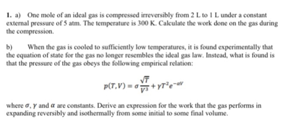 1. a) One mole of an ideal gas is compressed irreversibly from 2 L to 1 L under a constant external pressure of 5 atm. The temperature is 300 K. Calculate the work done on the gas during the compression. b When the gas is cooled to sufficiently low temperatures, it is found experimentally that the equation of state for the gas no longer resembles the ideal gas law. Instead, what is found is that the pressure of the gas obeys the following empirical relation: NT where σ, γ and α are constants. Derive an expression for the work that the gas performs in expanding reversibly and isothermally from some initial to some final volume.
