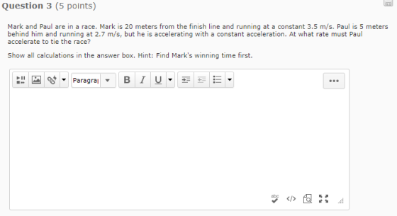 Question 3 (5 points) Mark and Paul are in a race. Mark is 20 meters from the finish line and running at a constant 3.5 m/s. Paul is 5 meters behind him and running at 2.7 m/s, but he is accelerating with a constant acceleration. At what rate must Paul accelerate to tie the race? Show all calculations in the answer box. Hint: Find Marks winning time first.