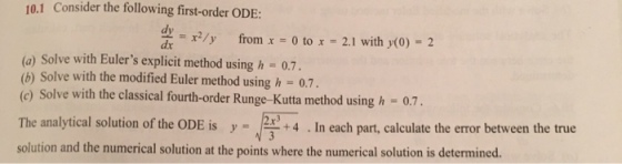 10.1 Consider the following first-order ODE: from x -0 to 2.1 with (0) 2 (a) Solve with Eulers explicit method using h 0.7. (b) Solve with the modified Euler method using h - 0.7. r Runge-Kutta method using h 0.7. The analytical solution of the ODE is24. In each part, calculate the eror between the true solution and the numerical solution at the points where the numerical solution is determined