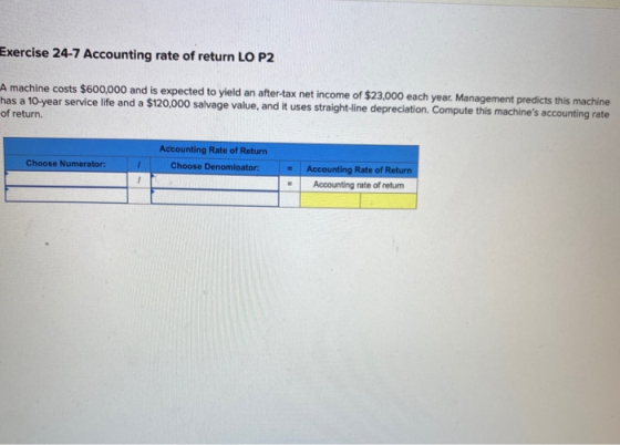 Exercise 24-7 Accounting rate of return LO P2 A machine costs $600,000 and is expected to yield an after-tax net income of $2