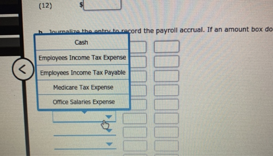 (12) h lournalize the entor to record the payroll accrual. If an amount box do Cash Employees Income Tax Expense Employees In
