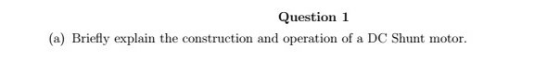 Question 1 (a) Briefly explain the construction and operation of a DC Shunt motor.