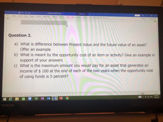 Question 2. a) What is difference between Present Value and the future value of an asset? b) What is meant by the opportunity cost of an item or activity? Give an example in c) What is the maximum amount you would pay for an asset that generates an Offer an example support of your answers income of $ 100 at the end of each of the two years when the opportunity cost of using funds is 5 percent?