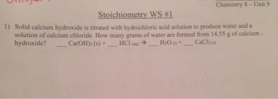 Chemistry 8 Unit 9 Stoichiometry WS #1 1) Solid calcium hydroxide is titrated with hydrochloric acid solution to produce water and a solution of calcium chloride. How many grams of water are formed from 14.55 g of calcium hydroxide? HCl (aq) Ca (OH)2 (s) 2 (s)