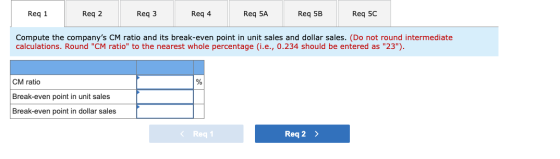 Req 1 Req 2 Req 3 Req 4 Req 5A Req 5B Req 5C Compute the companys CM ratio and its break-even point in unit sales and dollar
