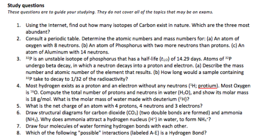 Study questions These questions are to guide your studying. They do not cover all of the topics that may be on exams. 1. Using the Internet, find out how many isotopes of Carbon exist in nature. Which are the three most abundant? 2. Consult a periodic table. Determine the atomic numbers and mass numbers for: (a) An atom of oxygen with 8 neutrons. (b) An atom of Phosphorus with two more neutrons than protons. (c) An atom of Aluminum with 14 neutrons. 3. 32 is an unstable isotope of phosphorus that has a half-life (ti/2) of 14.29 days. Atoms of 32P undergo beta decay, in which a neutron decays into a proton and electron. (a) Describe the mass number and atomic number of the element that results. (b) How long would a sample containing 32 take to decay to 1/32 of the radioactivity? 4. Most hydrogen exists as a proton and an electron without any neutrons H; protium). Most Oxygen is 150. Compute the total number of protons and neutrons in water (H20), and show its molar mass is 18 g/mol. What is the molar mass of water made with deuterium (2H)? 5. What is the net charge of an atom with 4 protons, 4 neutrons and 3 electrons? 6. Draw structural diagrams for carbon dioxide (CO2) (two double bonds are formed) and ammonia (NH3). Why does ammonia attract a hydrogen nucleus (H) in water, to form NH4 7. Draw four molecules of water forming hydrogen bonds with each other 8. Which of the following possible interactions (labeled A-E) is a Hydrogen Bond?