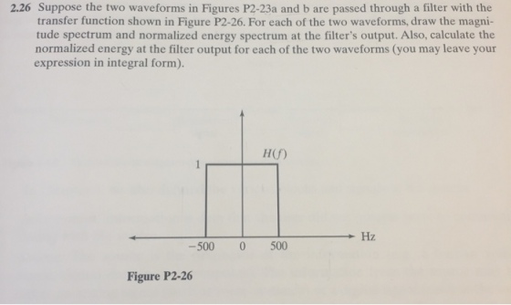 2.26 Suppose the two waveforms in Figures P2-23a and b are passed through a filter with the transfer function shown in Figure P2-26. For each of the two waveforms, draw the magni- tude spectrum and normalized energy spectrum at the filters output. Also, calculate the normalized energy at the filter output for each of the two waveforms (you may leave your expression in integral form). H(f) Hz 500 0 500 Figure P2-26