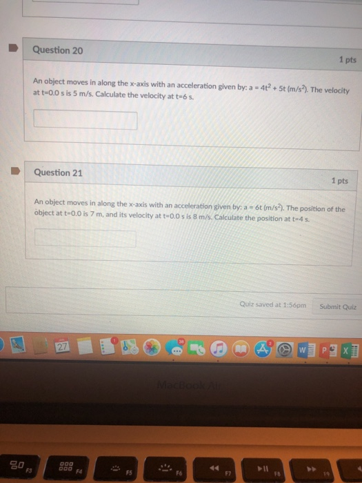 Question 20 1 pts An object moves in along the x-axis with an acceleration given by: a 4t+5t (m/s.). The velocity at t-0.0 s is 5 m/s. Calculate the velocity at t-6 s Question 21 1 pts An object moves in along the x-axis with an acceleration given by a - 6t (m/s). The position of the Object at t-0.0 is 7 m, and its velocity at t-0.0 s is 8 m/s. Calculate the position at t-4 s. Quiz saved at 1:56pm Submit Quiz 2 20 F3 F4 FS F7 FB