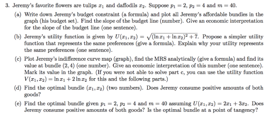 (a) Write down Jeremys budget constraint (a formula) and plot all Jeremys affordable bundles in the graph (his budget set). Find the slope of the budget line (number). Give an economic interpretation for the slope of the budget line (one sentence) (b) Jeremys utility function is given by U(zi,T2) = V(inx1 +1nT2)2 + 7. Propose a simpler utility function that represents the same preferences (give a formula). Explain why your utility represents the same preferences (one sentence) (c) Plot Jeremys indifference curve map (graph), find the MRS analytically (give a formula) and find its value at bundle (2,4) (one number). Give an economic interpretation of this number (one sentence) Mark its value in the graph. (If you were not able to solve part c, you can use the utility function V(x1,2)-In 2In r2 for this and the following parts.) (d) Find the optimal bundle (x1, x2) (two numbers). Does Jeremy consume positive amounts of both goods? (e) Find the optimal bundle given p 2, p24 and m 40 assuming U(zi,r2) -2zi +3r2. Does Jeremy consume positive amounts of both goods? Is the optimal bundle at a point of tangency?