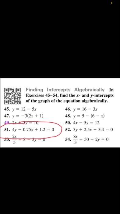 [ İID Finding Intercepts Algebraically In Exercises 45-54, find the x- and y-intercepts ERİ of the graph of the equation algebraically. 45. У-12-5x 47, y =-3(2x + 1) 46. y 16-3 48, y = 5-(6-x) 51. 4y-0.75x + 1.2 = 0 52, 3y + 2.5x-3.4 = 0 8x 54. + 50-2y = 0