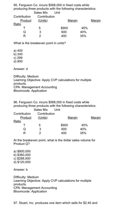 95. Ferguson Co. incurs $568,000 in fixed costs while producing three products with the following characteristics: Sales Mix Unit Product (Units) $900 600 35% What is the breakeven point in units? a) 400 b) 240 c) 299 d) 800 Answer: d Difficulty: Medium Learning Objective: Apply CVP calculations for multiple CPA: Management Accounting 96. Ferguson Co. incurs $568,000 in fixed costs while producing three products with the following characteristics: Sales Mix Unit Product (Units) $900 600 400 45% At the breakeven point, what is the dollar sales volume for Product Q? a) $800,000 b) $360,000 c) $288,000 d) $120,000 Answer: b Difficulty: Medium Learning Objective: Apply CVP calculations for multiple CPA: Management Accounting 97. Stuart, Inc. produces one item which sells for $2.40 and