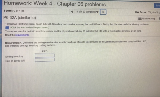 Homework: Week 4 - Chapter 06 problems Save Score: 0 of 1 pt 4 of 6 (0 complete) HW Score: 0%, 0 of 6 p P6-32A (similar to) Question Help Tomorrows Electronic Center began July with 90 units of merchandise inventory that cost $60 each. During July, the store made the following purchases: EEB (Click the icon to view the purchases.) Tomorrows uses the periodic inventory system, and the physical count at July 31 indicates that 140 units of merchandise inventory are on hand Read the requirements Requirement 1. Determine the ending merchandise inventory and cost of goods sold amounts for the July financial statements using the FIFO, LIFO, and weighted-average inventory costing methods FIFO Ending inventory Cost of goods sold