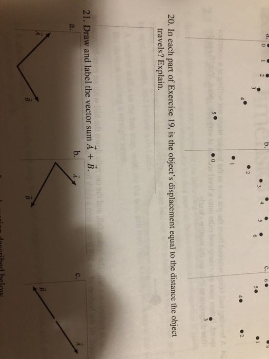 C. 6 4. 20. In each part of Exercise 19, is the objects displacement equal to the distance the object travels? Explain. 21. Draw and label the vector sum A + B. a. b. A c.