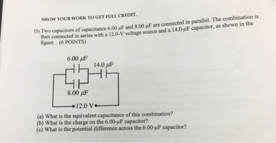 SHOW YOUR WORK TO GET FULL CREDIT. capacitors of capacitance 6.00μF and 8.00 μF are connected in parallel. The combination is figure. (6 POINTS) 15) Two then connected in series with a 120-V voltage source and a 14.0-uF capacitor, as shown in the 6.00 μF 14.0 μF 8.00 μF (a) what is the equivalent capacitance of this combination? (b) What is the charge on the 6.00-F capacitor? (e) What is the potential difference across the 6.00-4F capacitor?