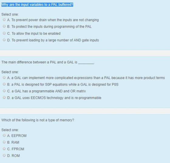y are the input variables to a PAL buffered? Select one O A. To prevent power drain when the inputs are not changing B. To protect the inputs during programming of the PAL O C. To allow the input to be enabled D. To prevent loading by a large number of AND gate inputs The main difference between a PAL and a GAL is Select one: O A. a GAL can implement more complicated expressions than a PAL because it has more product terms B. a PAL is designed for SOP equations while a GAL is designed for POS O C. a GAL has a programmable AND and OR matrix O D. a GAL uses EECMOS technology and is re-programmable Which of the following is not a type of memory? Select one: O A. EEPROM O B. RAM O C. FPROM O D. ROM