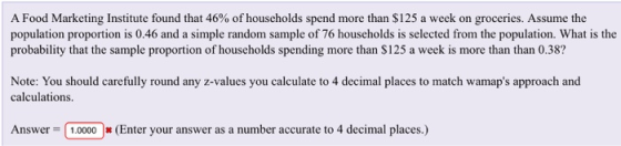 A Food Marketing Institute found that 46% of households spend more than $125 a week on groceries. Assume the population proportion is 0.46 and a simple random sample of 76 households is selected from the population. What is the probability that the sample proportion of households spending more than S125 a week is more than than 0.38 Note: You should carefully round any z-values you calculate to 4 decimal places to match wamaps approach and calculations Answer 1,00000 (Enter your answer as a number accurate to 4 decimal places.)