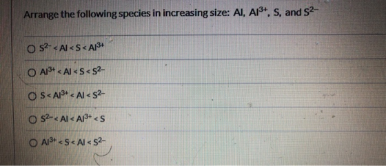 Arrange the following species in increasing size: AI, A13+, s, and S2- O s2- < Al<S<A13+ O A13+ < Al<S<52- OS<A13+ < Al < 52-