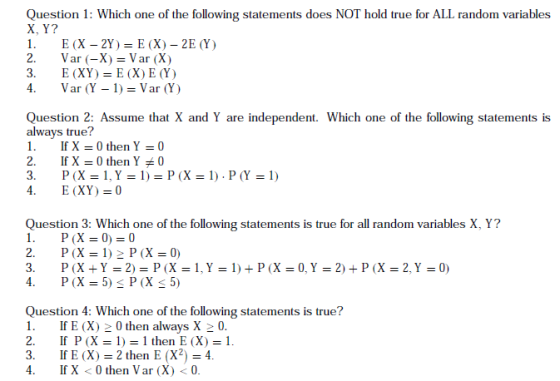 Question 1: Which one of the following statements does NOT hold true for ALL random variables X, Y? I. E(X-2Y ) = E (X)-2E(Y) 2, Var (-X)=Var (X) 3. E (XY) E (X)E(Y) 4. Var (Y-1)=Var (Y) Question 2: Assume that X and Y are independent. Which one of the following statements is always true? I. If X = 0 then Y =0 2. If X = 0 then Y *0 3. P(X=1,Y=1)=P(X=1),P(Y=1) Question 3: Which one of the following statements is true for all random variables X, Y? 3. P(X+Y=2) = P(X=1,Y=1)+P(X=0, Y = 2) + P (X = 2, Y = 0) Question 4: Which one of the following statements is true? 1 IE (X) 20 then always X20 2. If P (X 1) then E (X) 1 3. IfE (X) 2 then E (X)4 4.If X <0 then Var (X) < 0