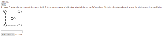 Problem 3 A charge Q is placed at the centre of the square of side 3.90 cm, at the corners of which four identical charges qC are placed. Find the value of the charge Q so that the whole systemis in equilibrium Oa! Submit Answer Tries 0/6