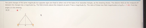 Two point charges of the same magnitude but opposite signs are fixed to either end of the base of an isosceles triangle, as the drawing shows. The electric field at the midpoint M between the charges has a magnitude En. The field directly above the midpoint at point P has a magnitude Ep. The ratio of these two field magnitudes is ElEp 7.48. Find the angle α in the drawing 64.35