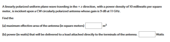 A linearly polarized uniform plane wave traveling in the + z direction, with a power density of 10 milliwatts per square meter, is incident upon a CW circularly polarized antenna whose gain is 9 dB at 11 GHz. Find the (a) maximum effective area of the antenna (in square meters) (b) power (in watts) that will be delivered to a load attached directly to the terminals of the antenna. m2 Watts