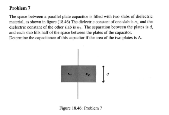Problem 7 The space between a parallel plate capacitor is filled with two slabs of dielectric material, as shown in figure (18.46) The dielectric constant of one slab is κι and the dielectric constant of the other slab is K2. The separation between the plates is d, and each slab fills half of the space between the plates of the capacitor. Determine the capacitance of this capacitor if the area of the two plates is A 2 Figure 18.46: Problem7