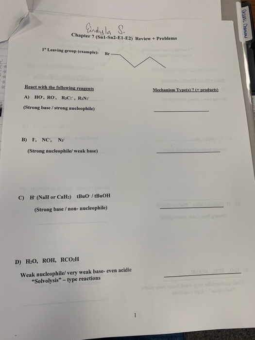 ndyla S Chapter 7 (Snl-Sn2-E1-E2) Revie w +Problems 1°Leaving group (example): Br React with the following reagents (Strong base /strong nucleophile) B) I, NC, Na (Strong nucleophile/ weak base) C) H (NaH or Ca) tBuO/tBuOH (Strong base/non- nucleophile) D) H:0, ROH, RCO2H Weak nucleophile/ very weak base- even acidie Solvolysis - type reactions