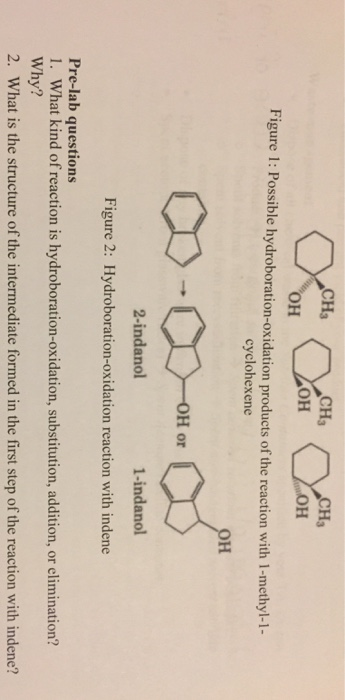 CHa CH3 он Figure 1: Possible hydroboration-oxidation products of the reaction with 1-methyl-1- cyclohexene H or 2-indanol 1-indanol Figure 2: Hydroboration-oxidation reaction with indene Pre-lab questions 1. What kind of reaction is hydroboration-oxidation, substitution, addition, or elimination? Why? 2. What is the structure of the intermediate formed in the first step of the reaction with indene?