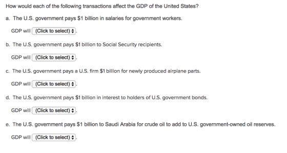 How would each of the following transactions affect the GDP of the United States? a. The U.S. government pays $1 billion in salaries for government workers. GDP will(Click to select) b. The U.S. government pays $1 billion to Social Security recipients. GDP will (Click to select) c. The U.S. government pays a U.S. firm $1 billion for newly produced airplane parts. GDP will (Click to select) 4 ). d. The U.S. government pays $1 billion in interest to holders of U.S. government bonds. GDP will (Click to select) e. The U.S. government pays $1 billion to Saudi Arabia for crude oil to add to U.S. government-owned oil reserves. GDP will (Click to select)