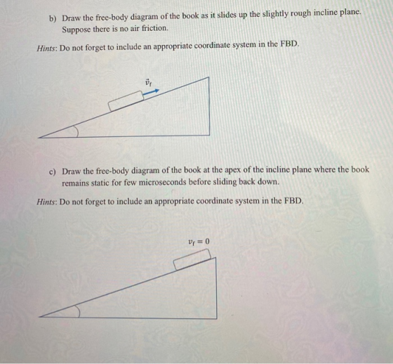 b) Draw the free-body diagram of the book as it slides up the slightly rough incline plane. Suppose there is no air friction.
