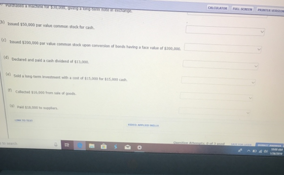 CALCULATOR : FULLSCREEN PRINTER VERSION ge b) Issued $50,000 par value common stock for cash (e) Issued $200,000 par value common stock upon conversion of bonds having a face value of $200,000. (d) Dedared and paid a cash dividend of $13,000. (e) Sold a long-term investment with a cost of $15,000 for $15,000 cash (0) Collected $16,000 from sale of goods )Paid $18,000 to suppliers. INE TO TEXT VIDEO: APPLIED SKELLS 1000 AM