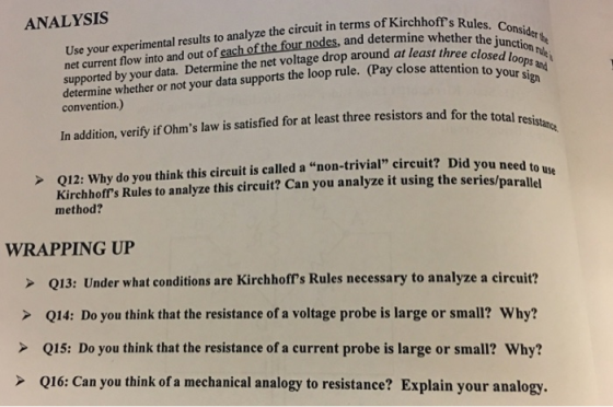 ANALYSIS Use your experimental results to analyze the circuit in terms of Kirchhoff net current fow into and out of each of the four nodes, and determine whetheC s Rules. Consider supported by your data. Determine the net voltage drop around at leaston Sign determine whether or not your data supports the loop rule. (Pay close attosed loops convention.) In adition, verify ir Ohms law is satisfied for at least three resistors and for the total reji >Q12: Why do you think this circuit is called a non-trivial circuit? Did you n eed to Kirchhoffs Rules to analyze this circuit? Can you analyze it using the series/parallet use method? WRAPPING UP > Q13: Under what conditions are Kirchhoffs Rules necessary to analyze a circuit? > Q14: Do you think that the resistance of a voltage probe is large or small? Why? Q15: Do you think that the resistance of a current probe is large or small? Why? > Q16: Can you think of a mechanical analogy to resistance? Explain your analogy.