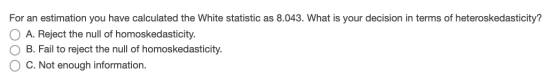 For an estimation you have calculated the White statistic as 8.043. What is your decision in terms of heteroskedasticity? A.