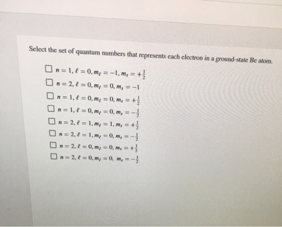 Select the set of quantum numbers that represents each electron in a ground-state Be atom. On= 1, 1 = 0, me = -1, ms = + On=
