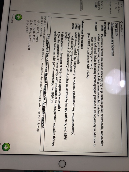 Question 5: Surgery Integumentary System Breast Introduction Unanswered: 19281 Placement of breast localization device(s) (eg, clip, metallic pellet, wire/needle, radioactive +19282 each additional lesion, including mammographic guidance (List separately in addition to ump to question: seeds), percutancous; first lesion, including mammographic guidance code for primary procedure) (Use 19282 in conjunction with 19282) ures for 19300 19301 Mastectomy, partial (eg, lumpectomy, tylectomy, quadrantectomy, segmentectomy) placement of clip[s] is not separately reported) ght 2017 American Medical Association. All rights with axillary lymphadenectomy 19298) (For the preparation of tumor cavity with placement of an intraoperative radiation therapy bracdytherapy atheters,6-O applicator concurrent with partial mastectomy, use 19294) CPT During a partial codes are reported? y pro cedure, the surgeon also placed two clips. Which of the following O A. 19282, 19301 O B. 19281, 19301 O C. 19281, 19282, 19301 O D. 19301 6 Previous