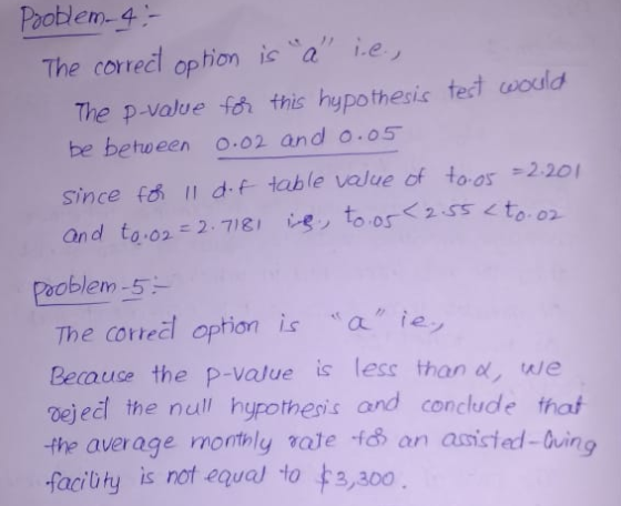 Pooblen-4 The corredl option ic a e The p-value fo this hypothesic tect wodld be between o.o2 and o.05 since fa df table volue of toos 2.201 and toon-2-7)g! レシto.or<2ST<t0.02. ooblem-5 The cortel option a ie Beauce the p-value is less than we oeječl the null hypothesis and conclude thaf -the average motnly vate f an asicied-ing facibty is not equel to 3,300