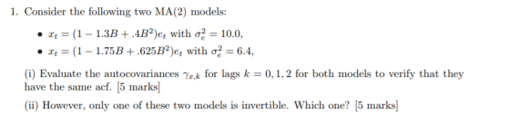 1. Consider the following two MA (2) models: ·zt = (1-1.3B + AB*)et with σ-10.0, . x,-(1-1.75B+ .625B2)et with σ-64. (i) Evaluate the autocovariances a,k for lags k 0,1,2 for both models to verify that they have the same acf. [5 marks] (ii) However, only one of these two models is invertible. Which one? 5 marks