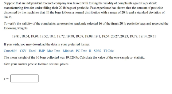 Suppose that an independent research company was tasked with testing the validity of complaints against a pesticide manufacturing firm for underfilling their 20 lb bags of pesticide. Past experience has shown that the amount of pesticide dispensed by the machines that fill the bags follows a normal distribution with a mean of 20 lb and a standard deviation of 0.6 lb. To verify the validity of the complaints, a researcher randomly selected 16 of the firms 20 lb pesticide bags and recorded the following weights. 19.81, 18.54, 19.94, 18.52, 18.5, 18.72, 19.38, 19.37, 19.08, 19.1, 18.54, 20.27, 20.23, 19.77, 19.14, 20.31 If you wish, you may download the data in your preferred format. Crunchlt! CSV Excel JMP Mac Text Minitab PC Text R SPSS TI Calc The mean weight of the 16 bags collected was 19.326 lb. Calculate the value of the one-sample z- statistic. Give your answer precise to three decimal places.