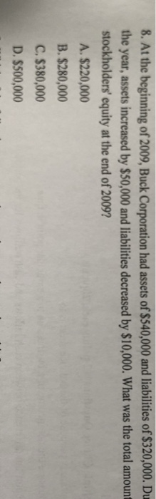 8. At the beginning of 2009, Buck Corporation had assets of $540,000 and liabilities of $320,000. Du the year, assets increased by $50,000 and liabilities decreased by $10,000. What was the total amount stockholders equity at the end of 2009? A. $220,000 B. $280,000 C. S380,000 D. $500,000