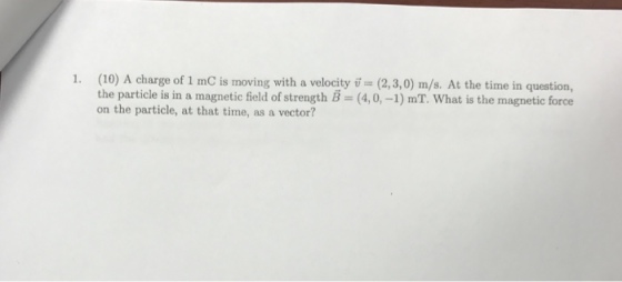 1. (10 A charge of 1 mo is moving with a velocity ij (2,3,0) m/s. At the time in question, on the particle, at that time, as a vector?