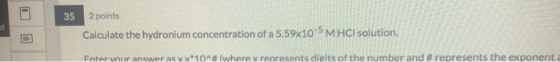 35 d 2 points Calculate the hydronium concentration of a 5.59x10-5 M HCl solution. Enter your answer as xx*10^# (where x repr