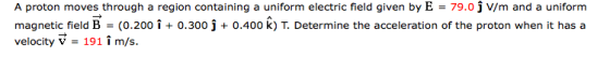 A proton moves through a region containing a uniform electric field given by E = 79.0 j V/m and a uniform magnetic field B-(0.200i +0.300j +0.400 k) T. Determine the acceleration of the proton when it has a velocity V - 191 im/s.