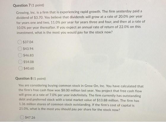 Question 7 (1 point) Growing, Inc. is a firm that is experiencing rapid growth. The firm yesterday paid a dividend of $3.70.