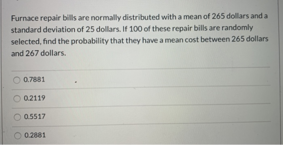 Furnace repair bills are normally distributed with a mean of 265 dollars and a standard deviation of 25 dollars. If 100 of th